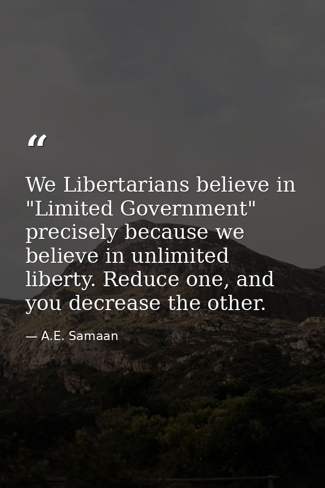 We Libertarians believe in "Limited Government" precisely because we believe in unlimited liberty. Reduce one, and you d — A.E. Samaan