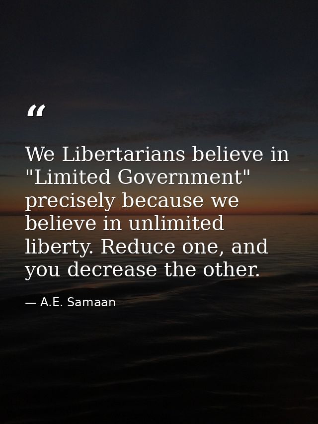 We Libertarians believe in "Limited Government" precisely because we believe in unlimited liberty. Reduce one, and you d — A.E. Samaan