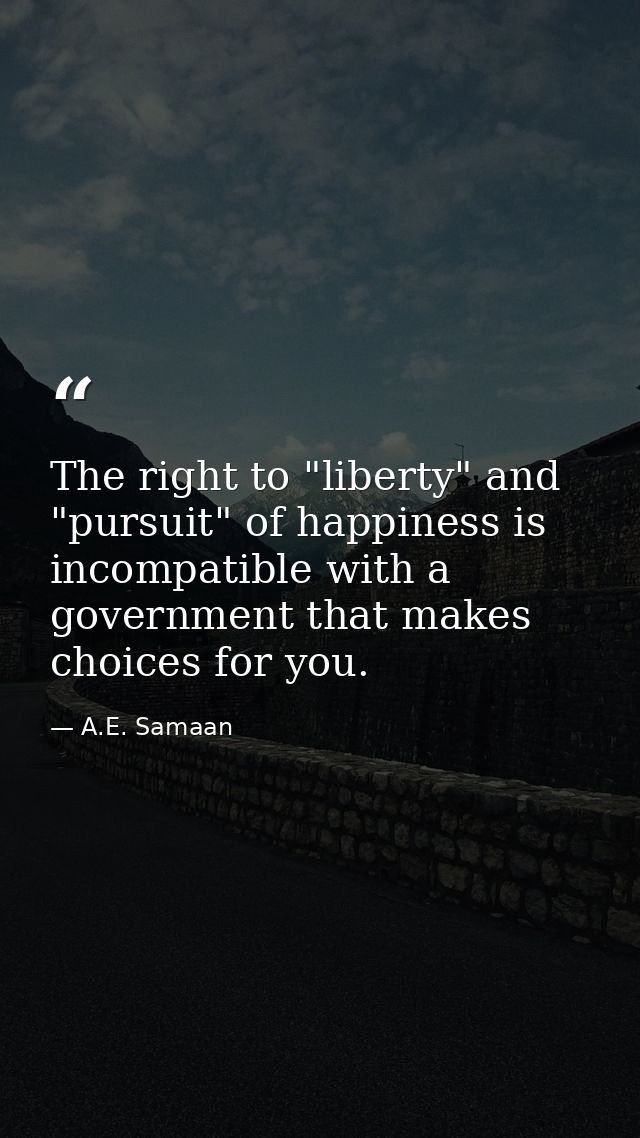 The right to "liberty" and "pursuit" of happiness is incompatible with a government that makes choices for you. — A.E. Samaan