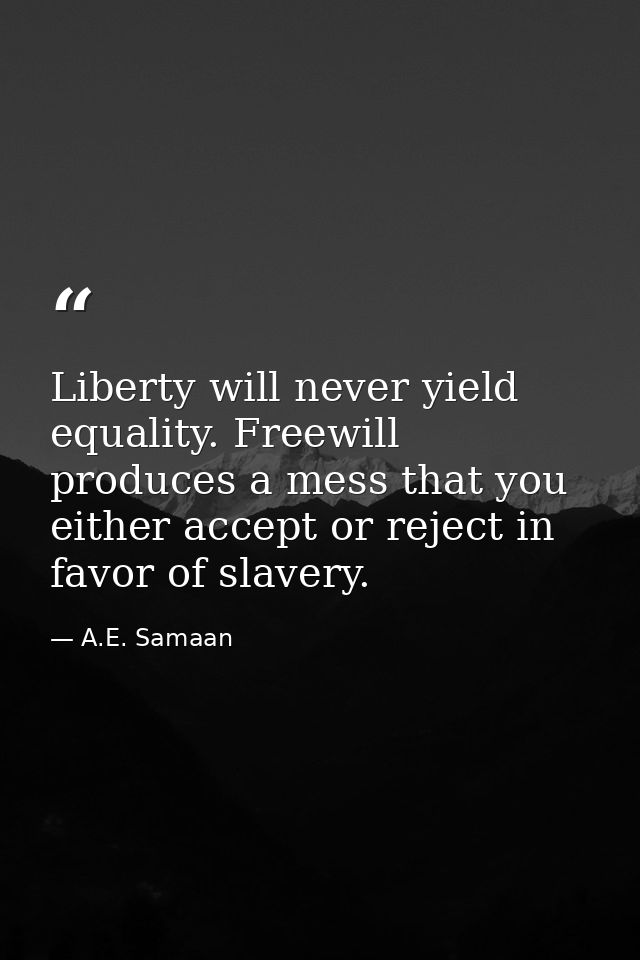 Liberty will never yield equality. Freewill produces a mess that you either accept or reject in favor of slavery. — A.E. Samaan