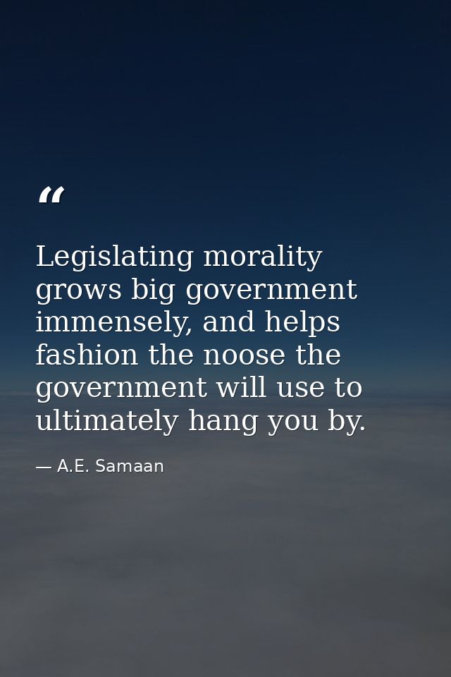 Legislating morality grows big government immensely, and helps fashion the noose the government will use to ultimately h — A.E. Samaan