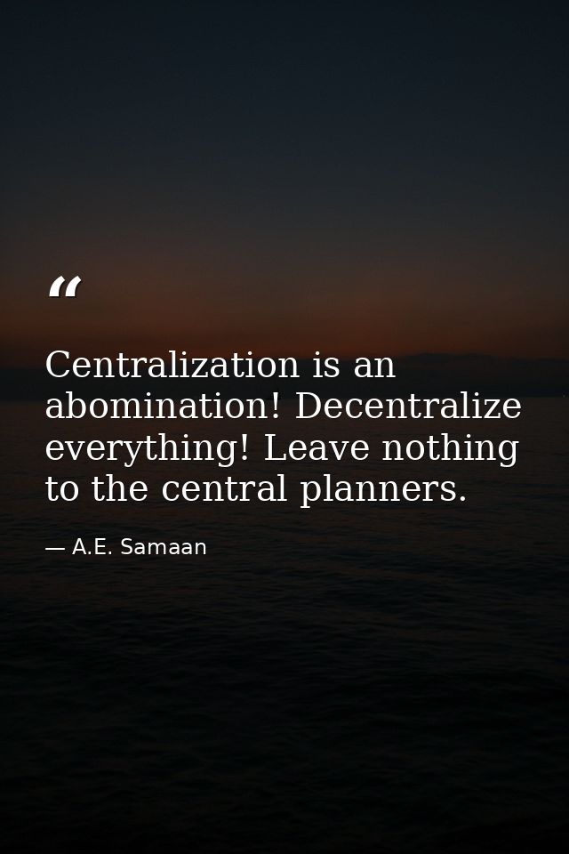 Centralization is an abomination! Decentralize everything! Leave nothing to the central planners. — A.E. Samaan