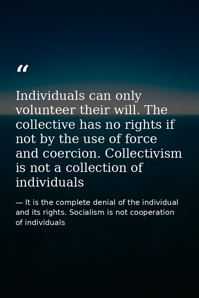Individuals can only volunteer their will. The collective has no rights if not by the use of force and coercion. Collect — It is the complete denial of the individual and its rights. Socialism is not cooperation of individuals
