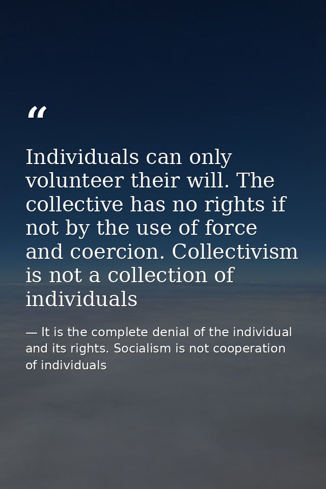 Individuals can only volunteer their will. The collective has no rights if not by the use of force and coercion. Collect — It is the complete denial of the individual and its rights. Socialism is not cooperation of individuals