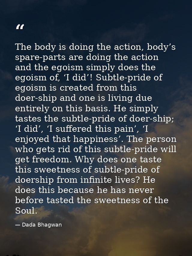 The body is doing the action, body’s spare-parts are doing the action and the egoism simply does the egoism of, ‘I did’! — Dada Bhagwan
