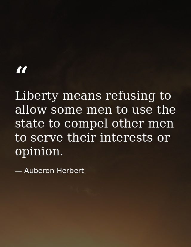 Liberty means refusing to allow some men to use the state to compel other men to serve their interests or opinion. — Auberon Herbert