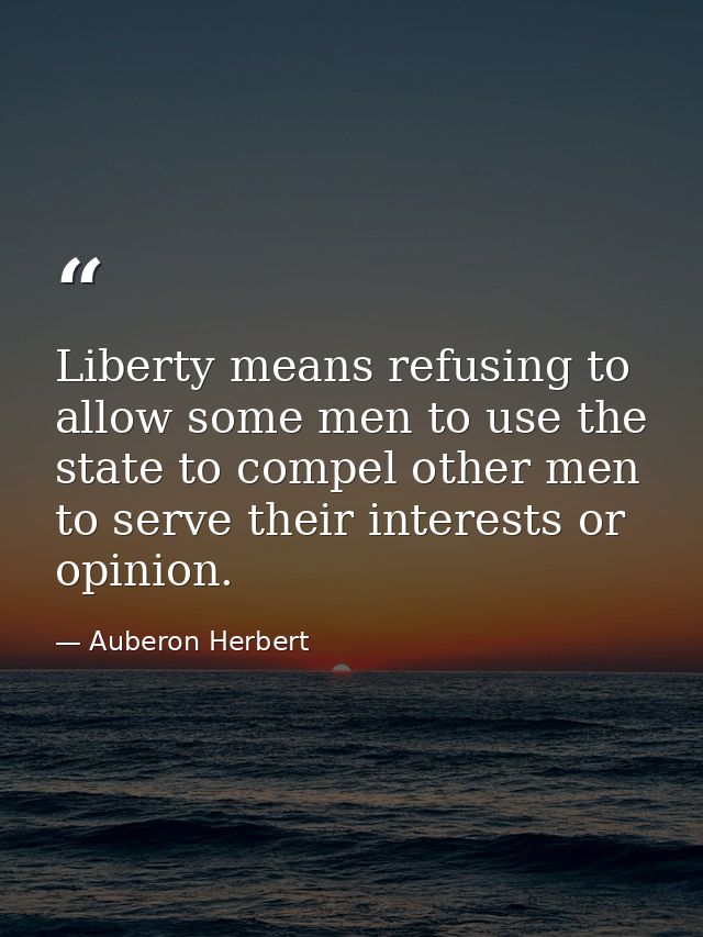 Liberty means refusing to allow some men to use the state to compel other men to serve their interests or opinion. — Auberon Herbert