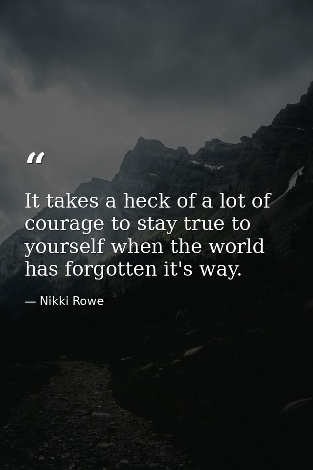 It takes a heck of a lot of courage to stay true to yourself when the world has forgotten it's way. — Nikki Rowe