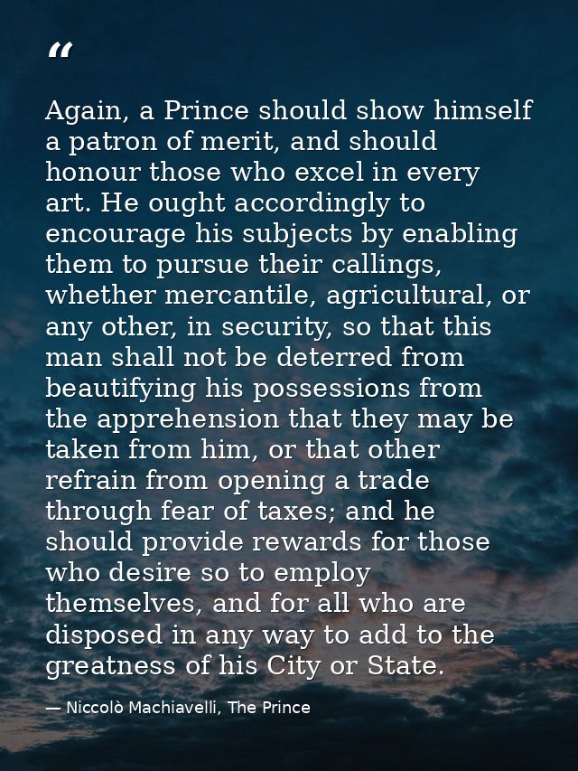 Again, a Prince should show himself a patron of merit, and should honour those who excel in every art. He ought accordin — Niccolò Machiavelli, The Prince