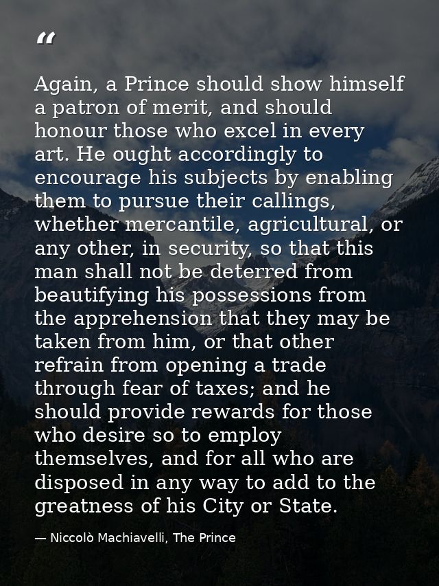 Again, a Prince should show himself a patron of merit, and should honour those who excel in every art. He ought accordin — Niccolò Machiavelli, The Prince