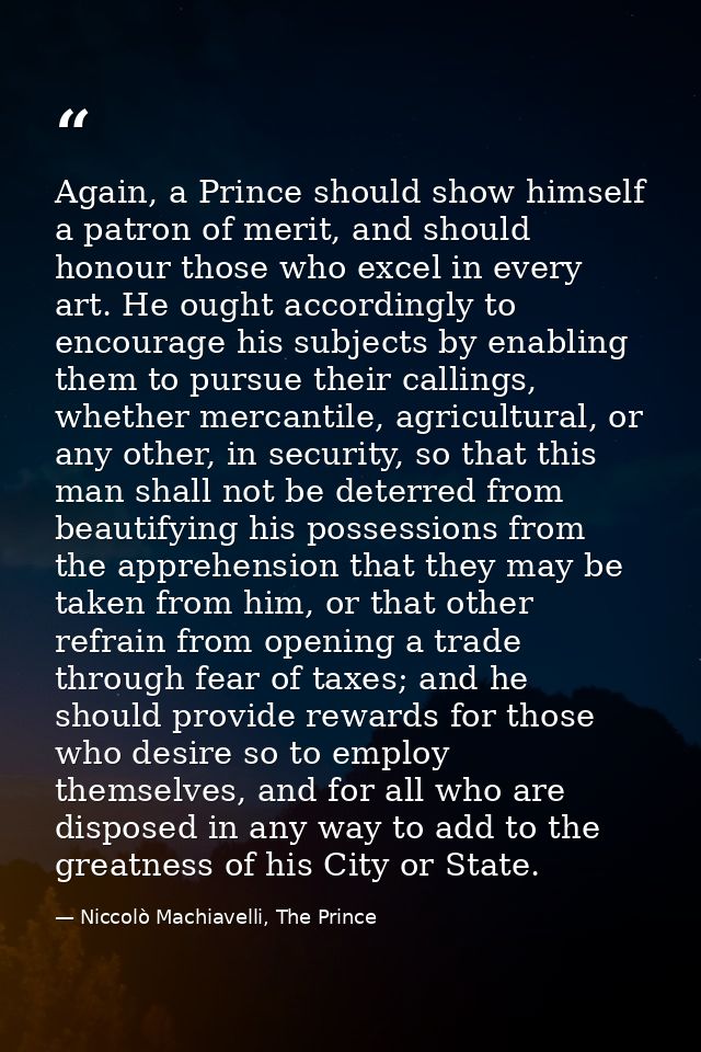 Again, a Prince should show himself a patron of merit, and should honour those who excel in every art. He ought accordin — Niccolò Machiavelli, The Prince