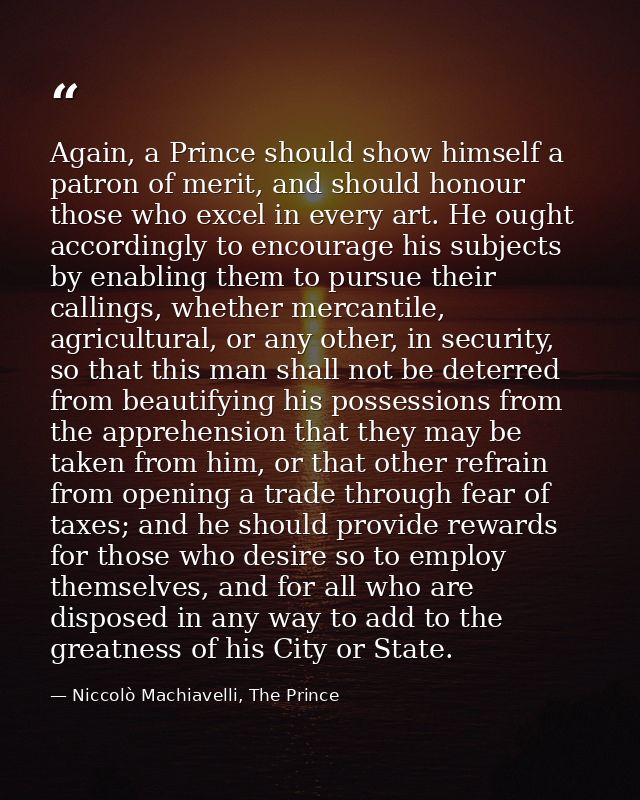 Again, a Prince should show himself a patron of merit, and should honour those who excel in every art. He ought accordin — Niccolò Machiavelli, The Prince