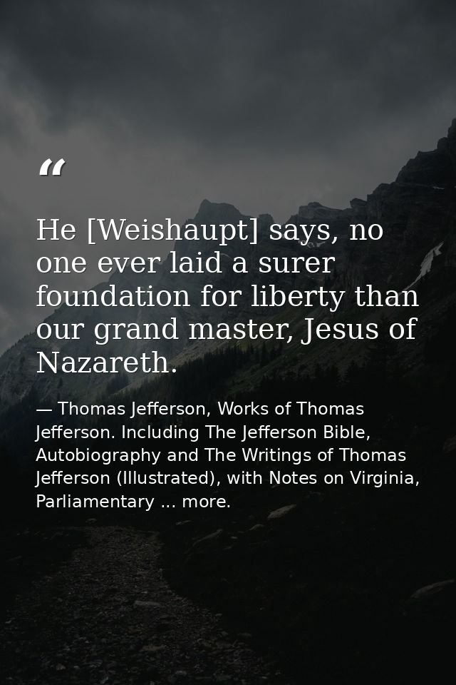 He [Weishaupt] says, no one ever laid a surer foundation for liberty than our grand master, Jesus of Nazareth. — Thomas Jefferson, Works of Thomas Jefferson. Including The Jefferson Bible, Autobiography and The Writings of Thomas Jefferson (Illustrated), with Notes on Virginia, Parliamentary ... more.