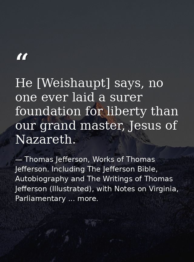 He [Weishaupt] says, no one ever laid a surer foundation for liberty than our grand master, Jesus of Nazareth. — Thomas Jefferson, Works of Thomas Jefferson. Including The Jefferson Bible, Autobiography and The Writings of Thomas Jefferson (Illustrated), with Notes on Virginia, Parliamentary ... more.
