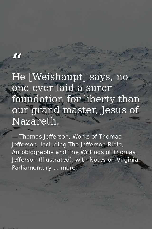 He [Weishaupt] says, no one ever laid a surer foundation for liberty than our grand master, Jesus of Nazareth. — Thomas Jefferson, Works of Thomas Jefferson. Including The Jefferson Bible, Autobiography and The Writings of Thomas Jefferson (Illustrated), with Notes on Virginia, Parliamentary ... more.