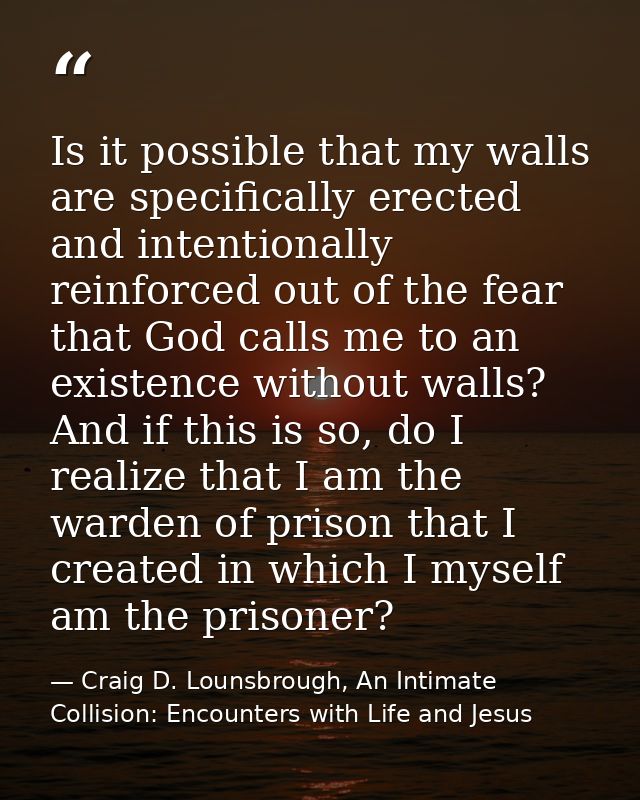 Is it possible that my walls are specifically erected and intentionally reinforced out of the fear that God calls me to  — Craig D. Lounsbrough, An Intimate Collision: Encounters with Life and Jesus