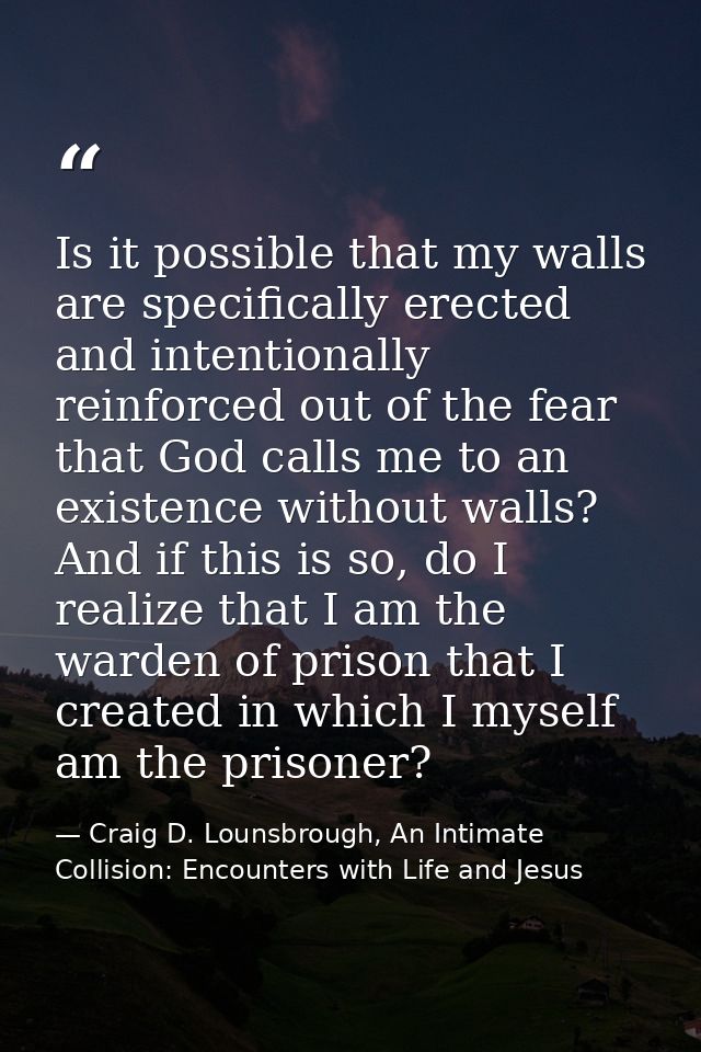 Is it possible that my walls are specifically erected and intentionally reinforced out of the fear that God calls me to  — Craig D. Lounsbrough, An Intimate Collision: Encounters with Life and Jesus