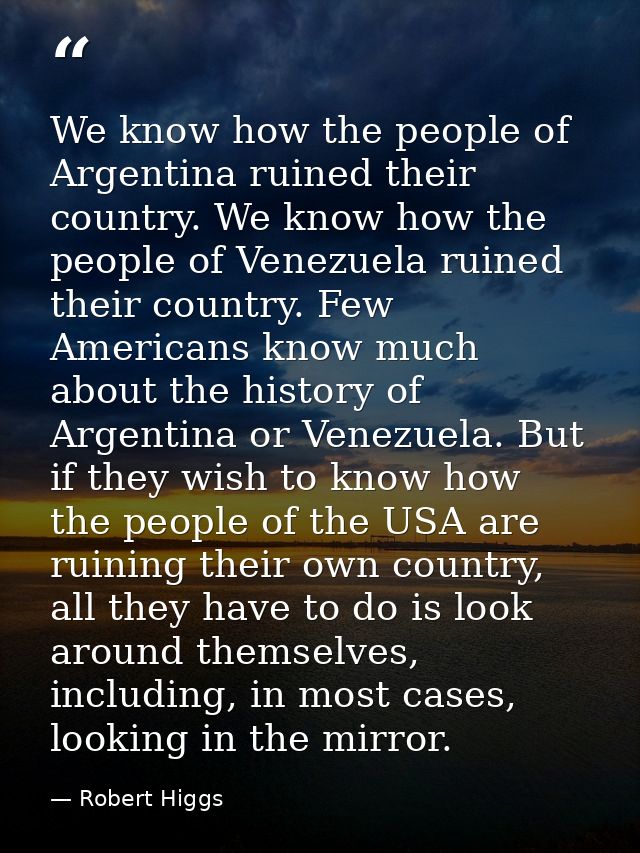 We know how the people of Argentina ruined their country. We know how the people of Venezuela ruined their country. Few  — Robert Higgs