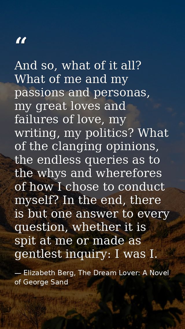 And so, what of it all? What of me and my passions and personas, my great loves and failures of love, my writing, my pol — Elizabeth Berg, The Dream Lover: A Novel of George Sand