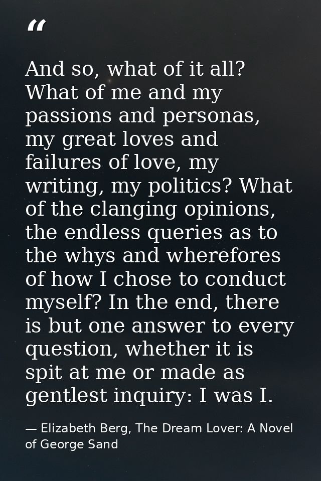 And so, what of it all? What of me and my passions and personas, my great loves and failures of love, my writing, my pol — Elizabeth Berg, The Dream Lover: A Novel of George Sand