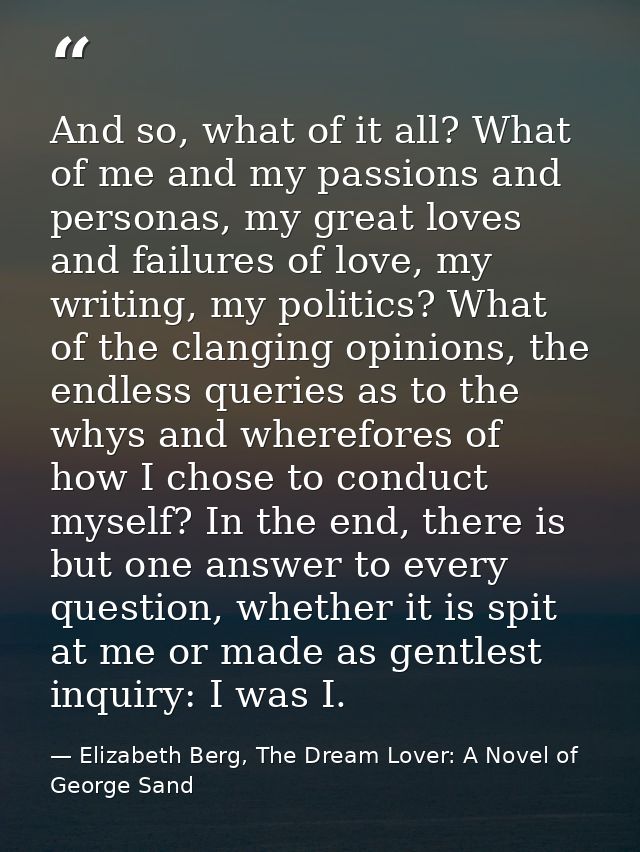 And so, what of it all? What of me and my passions and personas, my great loves and failures of love, my writing, my pol — Elizabeth Berg, The Dream Lover: A Novel of George Sand