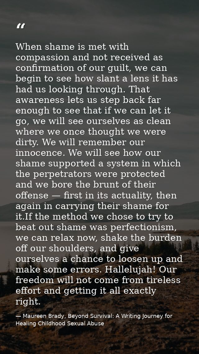 When shame is met with compassion and not received as conﬁrmation of our guilt, we can begin to see how slant a lens it  — Maureen Brady, Beyond Survival: A Writing Journey for Healing Childhood Sexual Abuse