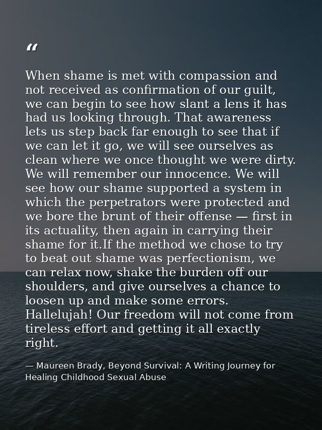 When shame is met with compassion and not received as conﬁrmation of our guilt, we can begin to see how slant a lens it  — Maureen Brady, Beyond Survival: A Writing Journey for Healing Childhood Sexual Abuse