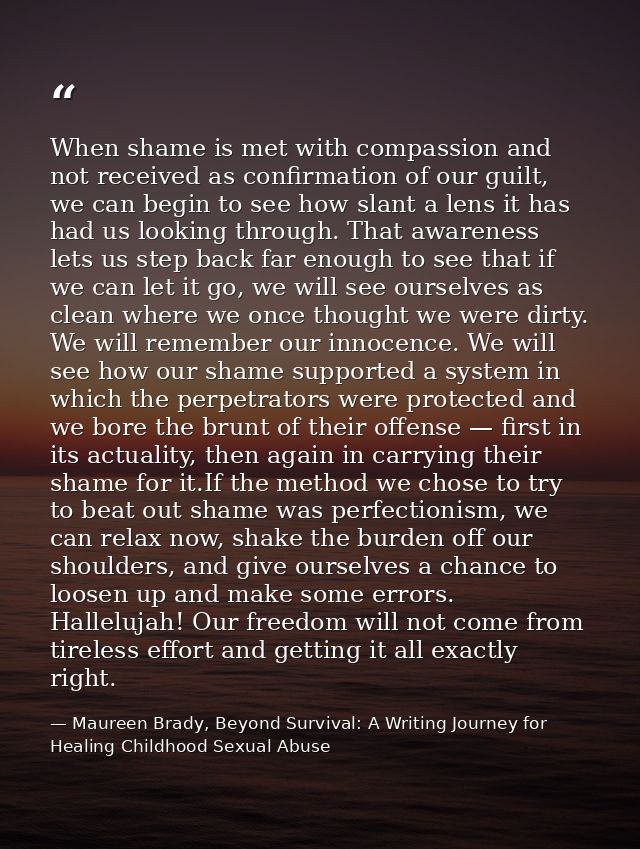 When shame is met with compassion and not received as conﬁrmation of our guilt, we can begin to see how slant a lens it  — Maureen Brady, Beyond Survival: A Writing Journey for Healing Childhood Sexual Abuse