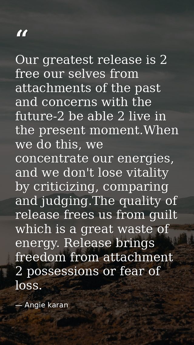 Our greatest release is 2 free our selves from attachments of the past and concerns with the future-2 be able 2 live in  — Angie karan