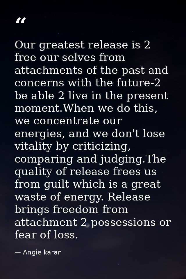 Our greatest release is 2 free our selves from attachments of the past and concerns with the future-2 be able 2 live in  — Angie karan
