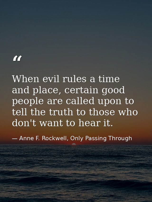 When evil rules a time and place, certain good people are called upon to tell the truth to those who don't want to hear  — Anne F. Rockwell, Only Passing Through