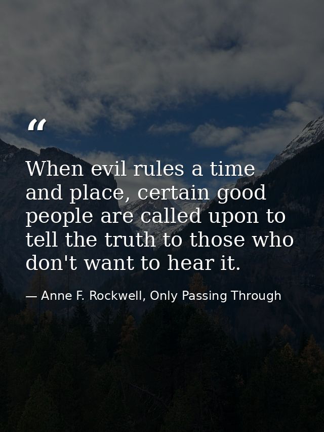 When evil rules a time and place, certain good people are called upon to tell the truth to those who don't want to hear  — Anne F. Rockwell, Only Passing Through