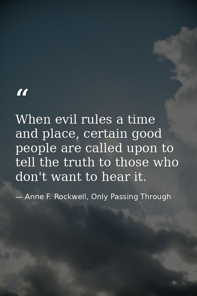 When evil rules a time and place, certain good people are called upon to tell the truth to those who don't want to hear  — Anne F. Rockwell, Only Passing Through