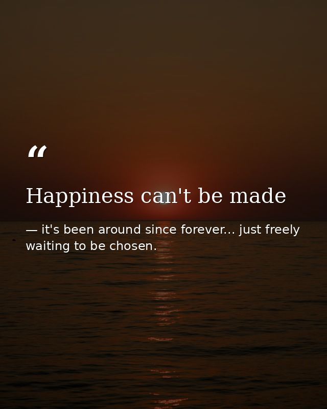 Happiness can't be made — it's been around since forever... just freely waiting to be chosen.