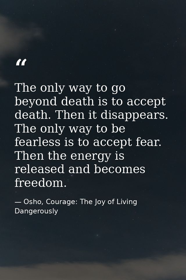 The only way to go beyond death is to accept death. Then it disappears. The only way to be fearless is to accept fear. T — Osho, Courage: The Joy of Living Dangerously