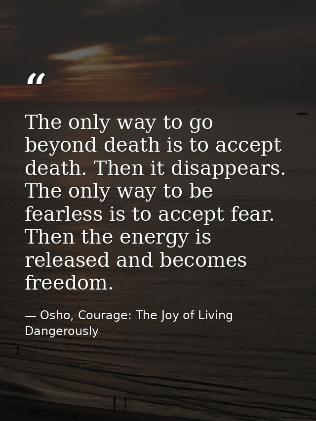 The only way to go beyond death is to accept death. Then it disappears. The only way to be fearless is to accept fear. T — Osho, Courage: The Joy of Living Dangerously