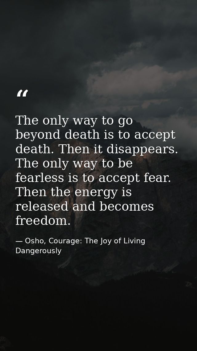 The only way to go beyond death is to accept death. Then it disappears. The only way to be fearless is to accept fear. T — Osho, Courage: The Joy of Living Dangerously