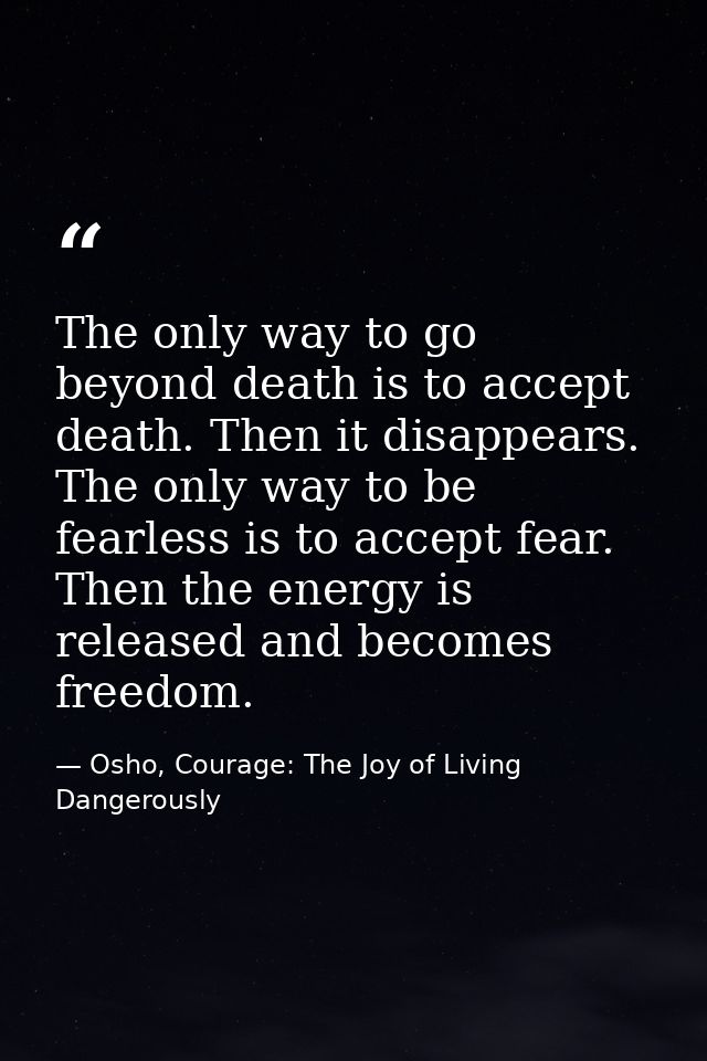 The only way to go beyond death is to accept death. Then it disappears. The only way to be fearless is to accept fear. T — Osho, Courage: The Joy of Living Dangerously