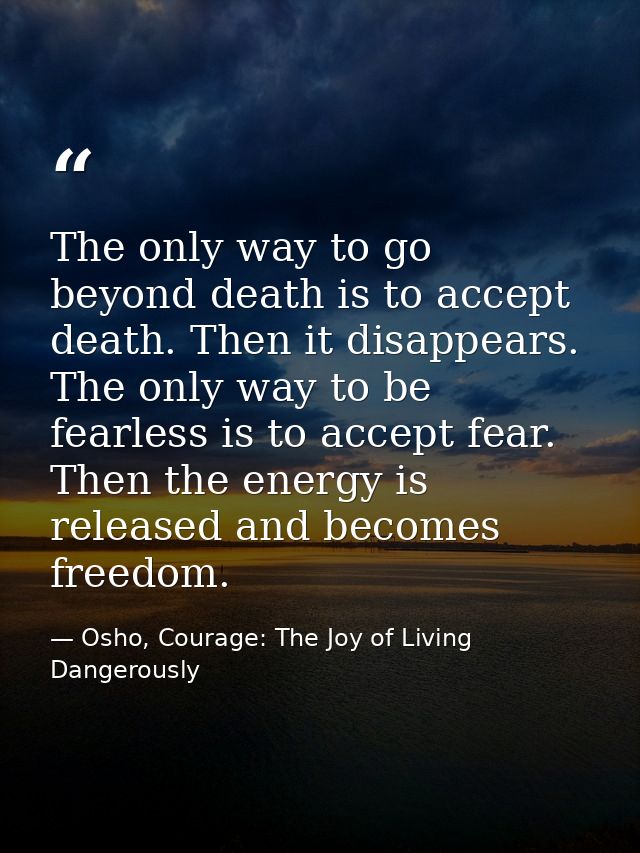 The only way to go beyond death is to accept death. Then it disappears. The only way to be fearless is to accept fear. T — Osho, Courage: The Joy of Living Dangerously