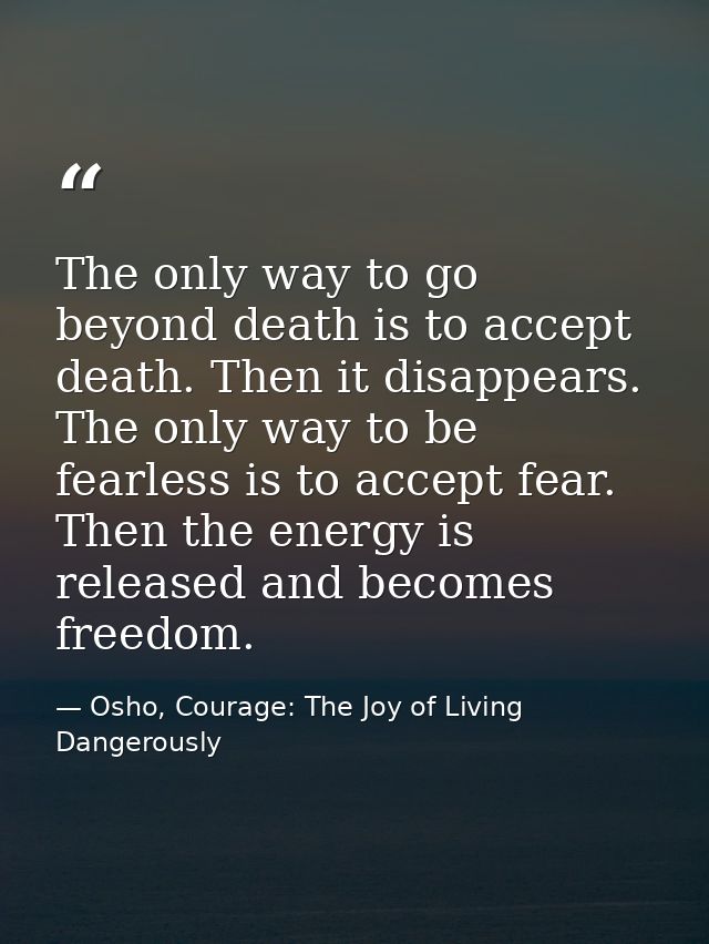 The only way to go beyond death is to accept death. Then it disappears. The only way to be fearless is to accept fear. T — Osho, Courage: The Joy of Living Dangerously