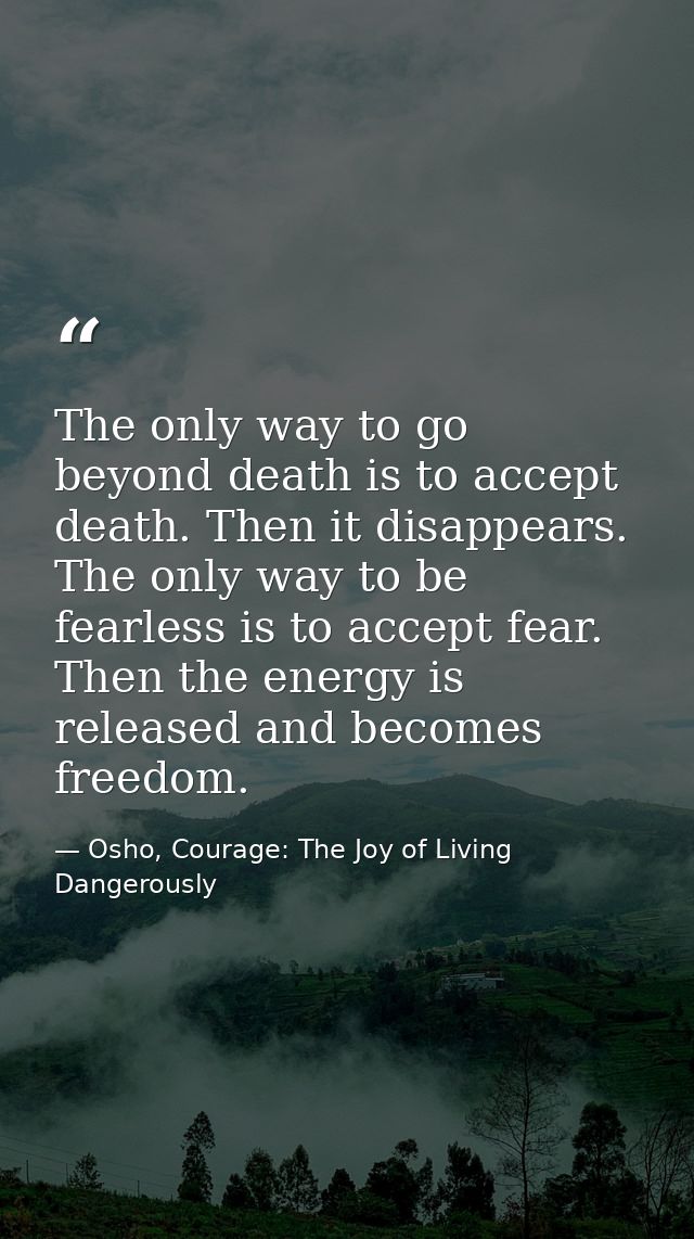 The only way to go beyond death is to accept death. Then it disappears. The only way to be fearless is to accept fear. T — Osho, Courage: The Joy of Living Dangerously