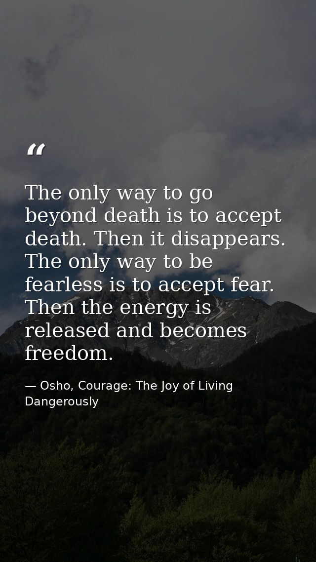 The only way to go beyond death is to accept death. Then it disappears. The only way to be fearless is to accept fear. T — Osho, Courage: The Joy of Living Dangerously