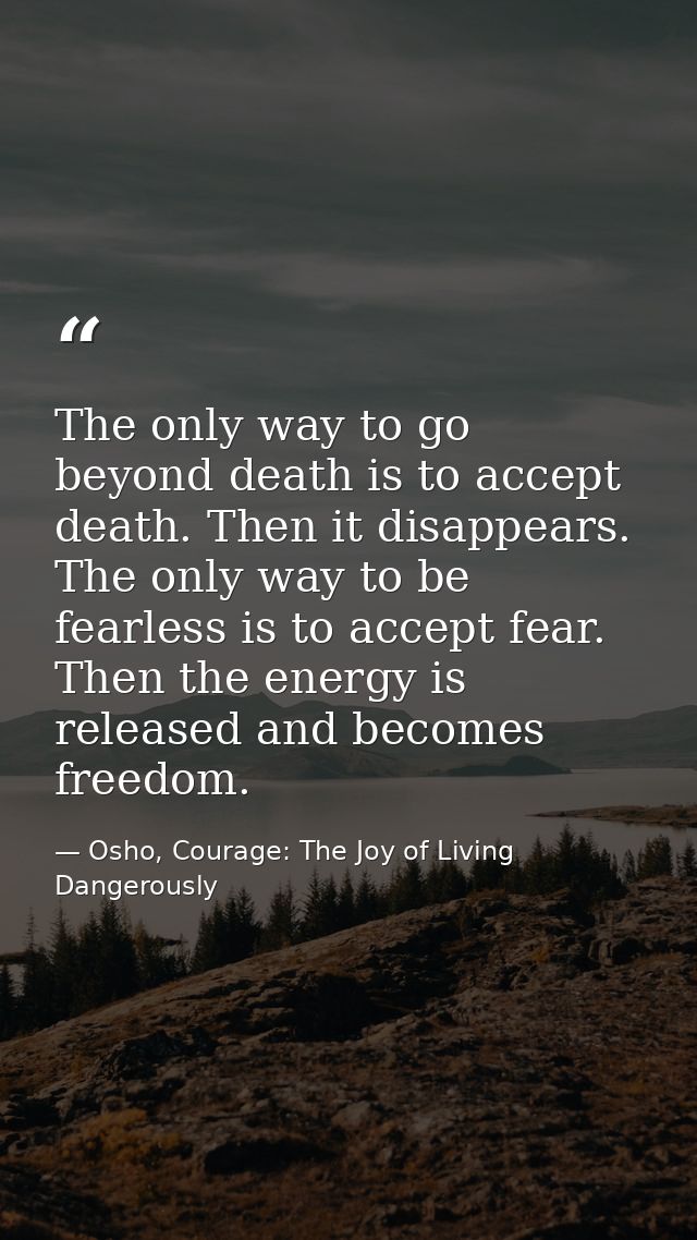 The only way to go beyond death is to accept death. Then it disappears. The only way to be fearless is to accept fear. T — Osho, Courage: The Joy of Living Dangerously