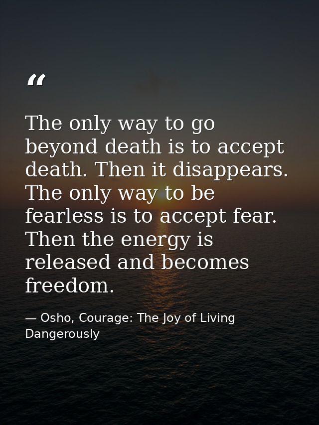 The only way to go beyond death is to accept death. Then it disappears. The only way to be fearless is to accept fear. T — Osho, Courage: The Joy of Living Dangerously