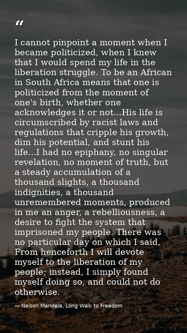 I cannot pinpoint a moment when I became politicized, when I knew that I would spend my life in the liberation struggle. — Nelson Mandela, Long Walk to Freedom