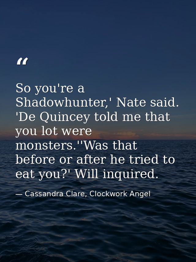 So you're a Shadowhunter,' Nate said. 'De Quincey told me that you lot were monsters.''Was that before or after he tried — Cassandra Clare, Clockwork Angel