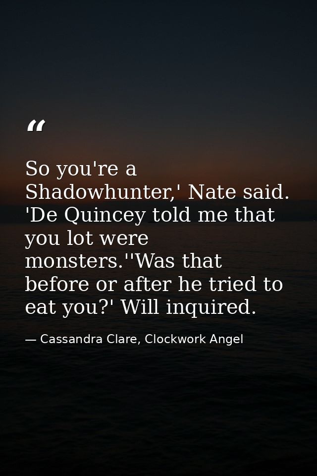 So you're a Shadowhunter,' Nate said. 'De Quincey told me that you lot were monsters.''Was that before or after he tried — Cassandra Clare, Clockwork Angel