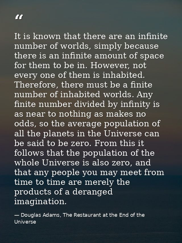 It is known that there are an infinite number of worlds, simply because there is an infinite amount of space for them to — Douglas Adams, The Restaurant at the End of the Universe