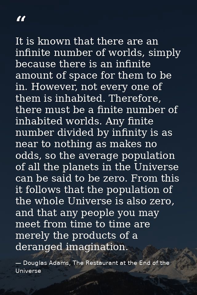It is known that there are an infinite number of worlds, simply because there is an infinite amount of space for them to — Douglas Adams, The Restaurant at the End of the Universe