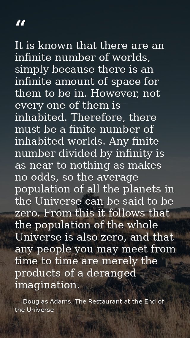 It is known that there are an infinite number of worlds, simply because there is an infinite amount of space for them to — Douglas Adams, The Restaurant at the End of the Universe